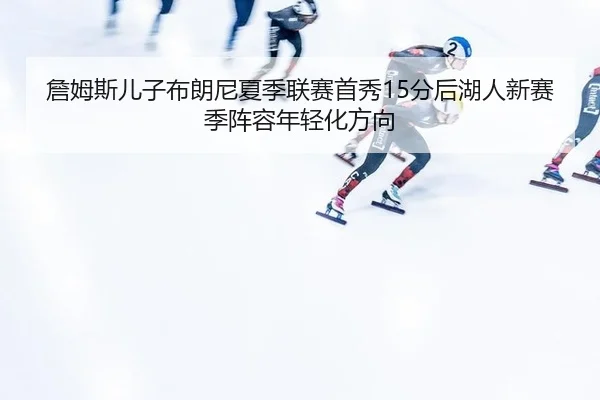 詹姆斯儿子布朗尼夏季联赛首秀15分后湖人新赛季阵容年轻化方向